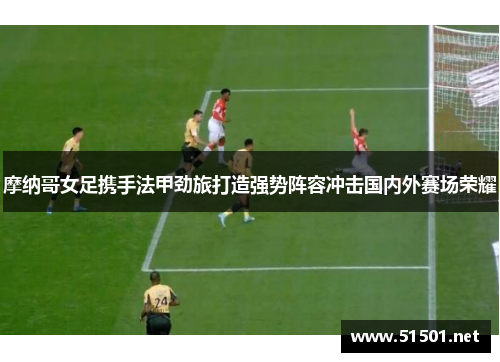摩纳哥女足携手法甲劲旅打造强势阵容冲击国内外赛场荣耀