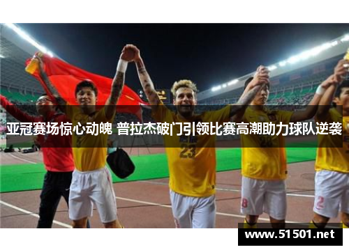 亚冠赛场惊心动魄 普拉杰破门引领比赛高潮助力球队逆袭