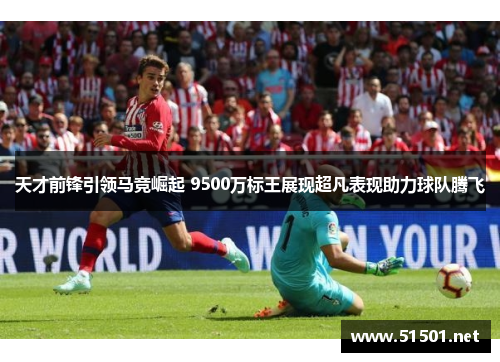 天才前锋引领马竞崛起 9500万标王展现超凡表现助力球队腾飞