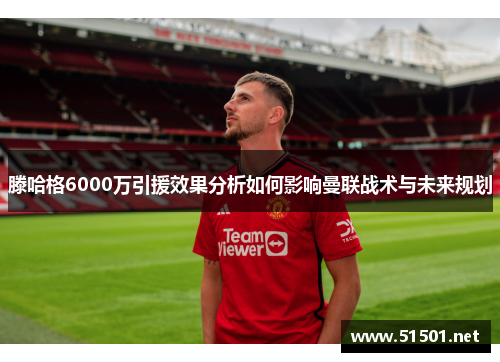 滕哈格6000万引援效果分析如何影响曼联战术与未来规划