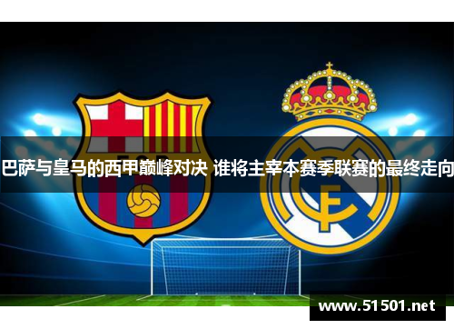 巴萨与皇马的西甲巅峰对决 谁将主宰本赛季联赛的最终走向